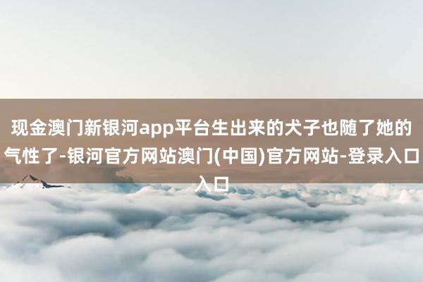 现金澳门新银河app平台生出来的犬子也随了她的气性了-银河官方网站澳门(中国)官方网站-登录入口
