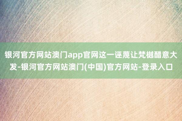 银河官方网站澳门app官网这一诬蔑让梵樾醋意大发-银河官方网站澳门(中国)官方网站-登录入口