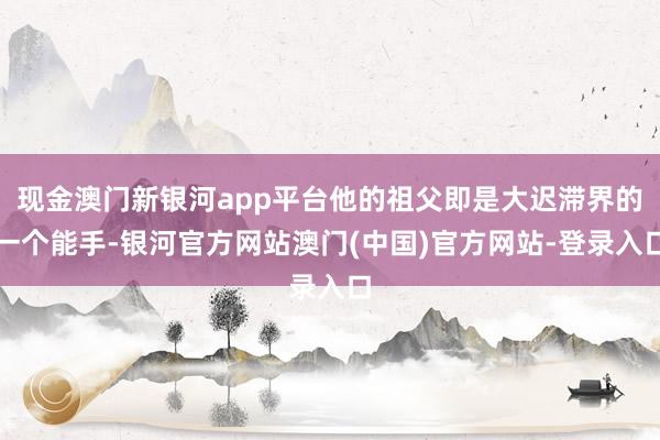 现金澳门新银河app平台他的祖父即是大迟滞界的一个能手-银河官方网站澳门(中国)官方网站-登录入口