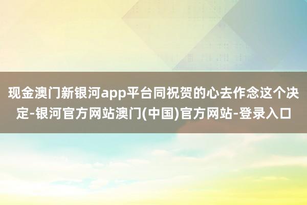 现金澳门新银河app平台同祝贺的心去作念这个决定-银河官方网站澳门(中国)官方网站-登录入口