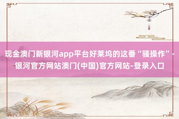 现金澳门新银河app平台好莱坞的这番“骚操作”-银河官方网站澳门(中国)官方网站-登录入口