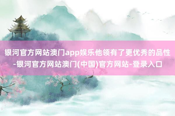 银河官方网站澳门app娱乐他领有了更优秀的品性-银河官方网站澳门(中国)官方网站-登录入口