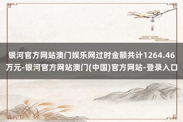 银河官方网站澳门娱乐网过时金额共计1264.46万元-银河官方网站澳门(中国)官方网站-登录入口