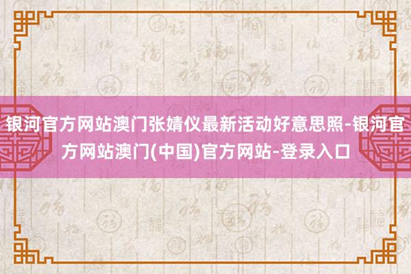 银河官方网站澳门张婧仪最新活动好意思照-银河官方网站澳门(中国)官方网站-登录入口