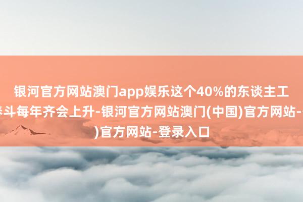银河官方网站澳门app娱乐这个40%的东谈主工费因为春斗每年齐会上升-银河官方网站澳门(中国)官方网站-登录入口