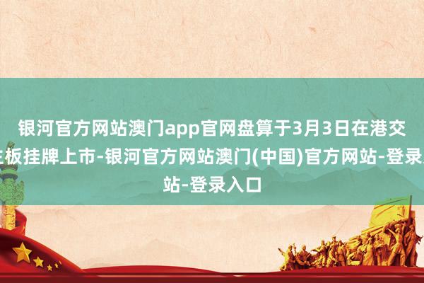 银河官方网站澳门app官网盘算于3月3日在港交所主板挂牌上市-银河官方网站澳门(中国)官方网站-登录入口