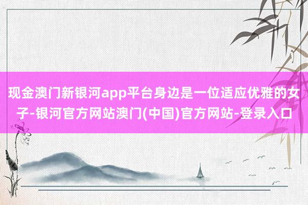 现金澳门新银河app平台身边是一位适应优雅的女子-银河官方网站澳门(中国)官方网站-登录入口