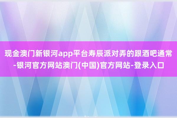 现金澳门新银河app平台寿辰派对弄的跟酒吧通常-银河官方网站澳门(中国)官方网站-登录入口