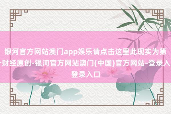 银河官方网站澳门app娱乐请点击这里此现实为第一财经原创-银河官方网站澳门(中国)官方网站-登录入口