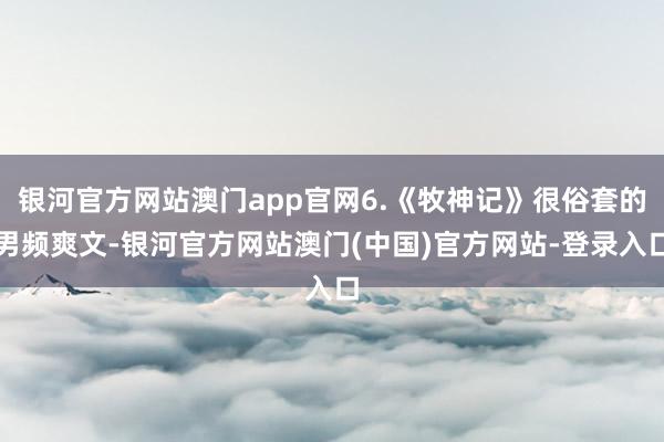 银河官方网站澳门app官网6.《牧神记》很俗套的男频爽文-银河官方网站澳门(中国)官方网站-登录入口