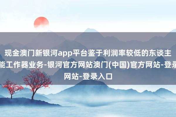 现金澳门新银河app平台鉴于利润率较低的东谈主工智能工作器业务-银河官方网站澳门(中国)官方网站-登录入口