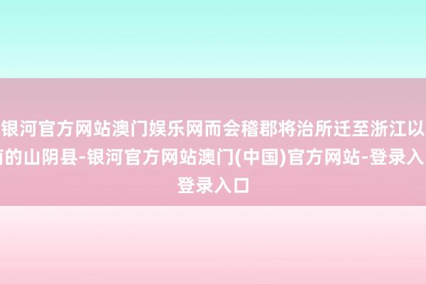 银河官方网站澳门娱乐网而会稽郡将治所迁至浙江以南的山阴县-银河官方网站澳门(中国)官方网站-登录入口